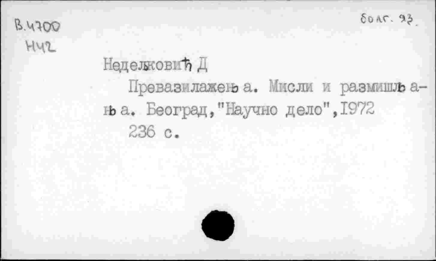 ﻿В.ЧМЮ ччъ
болт.
НеделковиЪ Д
Превазилаженз а. Мисли и размишлз а-й>а. Београд,"Научно дело", 1972
236 с.